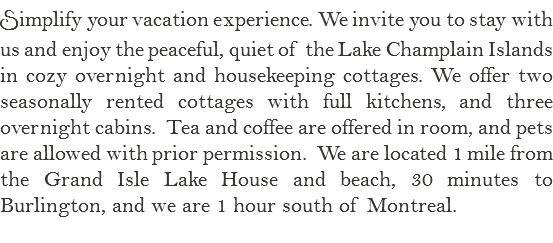 Simplify your vacation experience. We invite you to stay with us and enjoy the peaceful, quiet of the Lake Champlain Islands in cozy overnight and housekeeping cottages. We offer two seasonally rented cottages with full kitchens, and three overnight cabins. Tea and coffee are offered in room, and pets are allowed with prior permission. We are located 1 mile from the Grand Isle Lake House and beach, 30 minutes to Burlington, and we are 1 hour south of Montreal. 