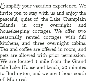 Simplify your vacation experience. We invite you to stay with us and enjoy the peaceful, quiet of the Lake Champlain Islands in cozy overnight and housekeeping cottages. We offer two seasonally rented cottages with full kitchens, and three overnight cabins. Tea and coffee are offered in room, and pets are allowed with prior permission. We are located 1 mile from the Grand Isle Lake House and beach, 30 minutes to Burlington, and we are 1 hour south of Montreal. 